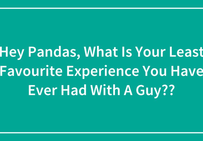 Hey Pandas, What Is Your Least Favourite Experience You Have Ever Had With A Guy??